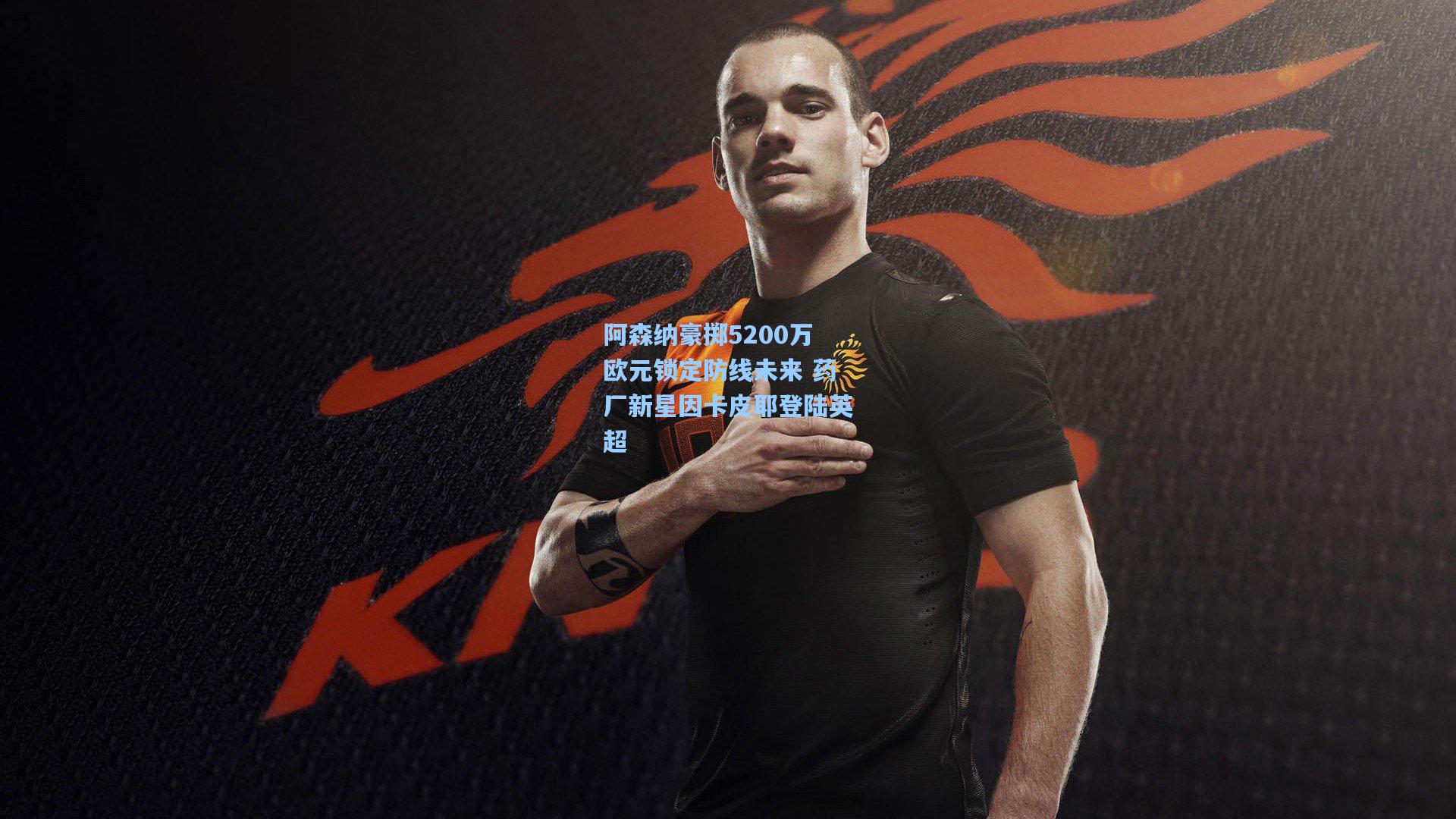 阿森纳豪掷5200万欧元锁定防线未来 药厂新星因卡皮耶登陆英超